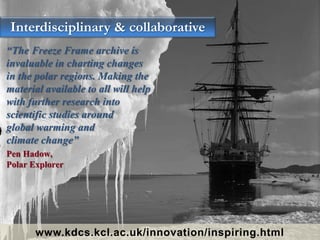 “The Freeze Frame archive is
invaluable in charting changes
in the polar regions. Making the
material available to all will help
with further research into
scientific studies around
global warming and
climate change”
Pen Hadow,
Polar Explorer
Interdisciplinary & collaborative
www.kdcs.kcl.ac.uk/innovation/inspiring.html
 