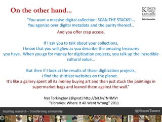 @SimonTanner@SimonTanner
“You want a massive digital collection: SCAN THE STACKS!...
You agonize over digital metadata and the purity thereof...
And you offer crap access.
If I ask you to talk about your collections,
I know that you will glow as you describe the amazing treasures
you have. When you go for money for digitization projects, you talk up the incredible
cultural value...
But then if I look at the results of those digitization projects,
I find the shittiest websites on the planet.
It’s like a gallery spent all its money buying art and then just stuck the paintings in
supermarket bags and leaned them against the wall.”
Nat Torkington (@gnat) http://bit.ly/rNHMVr
“Libraries: Where It All Went Wrong” 2011
On the other hand...
 