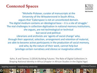 @SimonTanner@SimonTanner
“Michelle Pickover, curator of manuscripts at the
University of the Witwatersrand in South Africa,
argues that ‘Cyberspace is not an uncontested domain.
The digital medium contains an ideological base – it is a site of struggle.’
The real challenges in collection digitisation in national memory institutions,
she argues, are not technological or technical
but social and political.
Librarians and archivists are ‘agents of social change’ who,
through their appraisal, selection, arrangement and retention of material,
are able to become active participants in the production of social memory,
and who, by the nature of their work, cannot help but
‘privilege certain narratives and silence or marginalise others’
Kahn, R and Tanner, S (2014) Building Futures: The Role of Digital Collections in
Shaping National Identity in Africa (chapter in African Studies in the Digital Age)
Contested Spaces
 