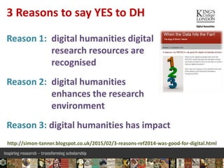 Reason 1: digital humanities digital
research resources are
recognised
Reason 2: digital humanities
enhances the research
environment
Reason 3: digital humanities has impact
3 Reasons to say YES to DH
http://simon-tanner.blogspot.co.uk/2015/02/3-reasons-ref2014-was-good-for-digital.html
 