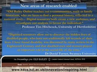 “Old Bailey Online reaches out to communities, such as family
historians, who are keen to find a personal history, reflected in a
national story... Digital resources both create a new audience, and
reconfigure our analysis to favour the individual.”
Professor Tim Hitchcock, University of Hertfordshire
“Digitised resources allow me to discover the hidden lives of
disabled people, who have not traditionally left records of their
lives. I have found disability was discussed by many writers in the
Eighteenth Century and that disabled men and women played
an important role in the social life of the time.”
Dr David Turner, Swansea University
www.kdcs.kcl.ac.uk/innovation/inspiring.html
New areas of research enabled
 