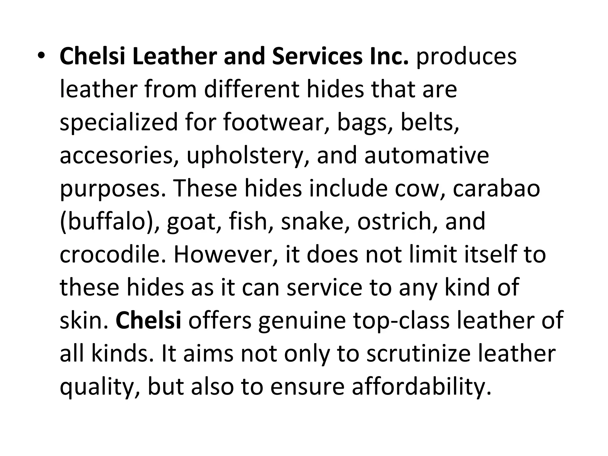 Chelsi Leather and Services Inc.  produces leather from different hides that are specialized for footwear, bags, belts, accesories, upholstery, and automative purposes. These hides include cow, carabao (buffalo), goat, fish, snake, ostrich, and crocodile. However, it does not limit itself to these hides as it can service to any kind of skin.  Chelsi  offers genuine top-class leather of all kinds. It aims not only to scrutinize leather quality, but also to ensure affordability. 