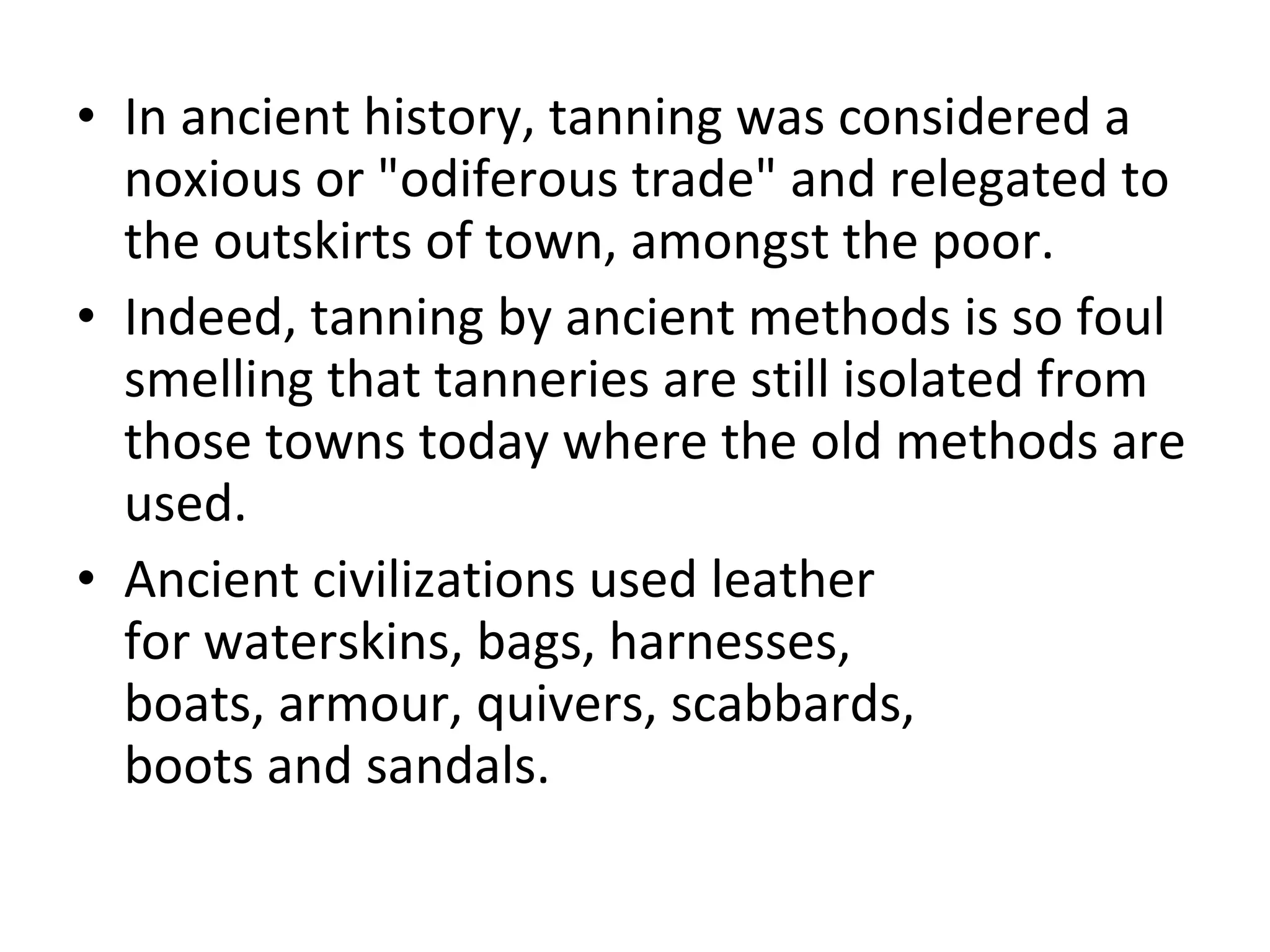 In ancient history, tanning was considered a noxious or "odiferous trade" and relegated to the outskirts of town, amongst the poor.  Indeed, tanning by ancient methods is so foul smelling that tanneries are still isolated from those towns today where the old methods are used.  Ancient civilizations used leather for waterskins, bags, harnesses, boats, armour, quivers, scabbards, boots and sandals.  