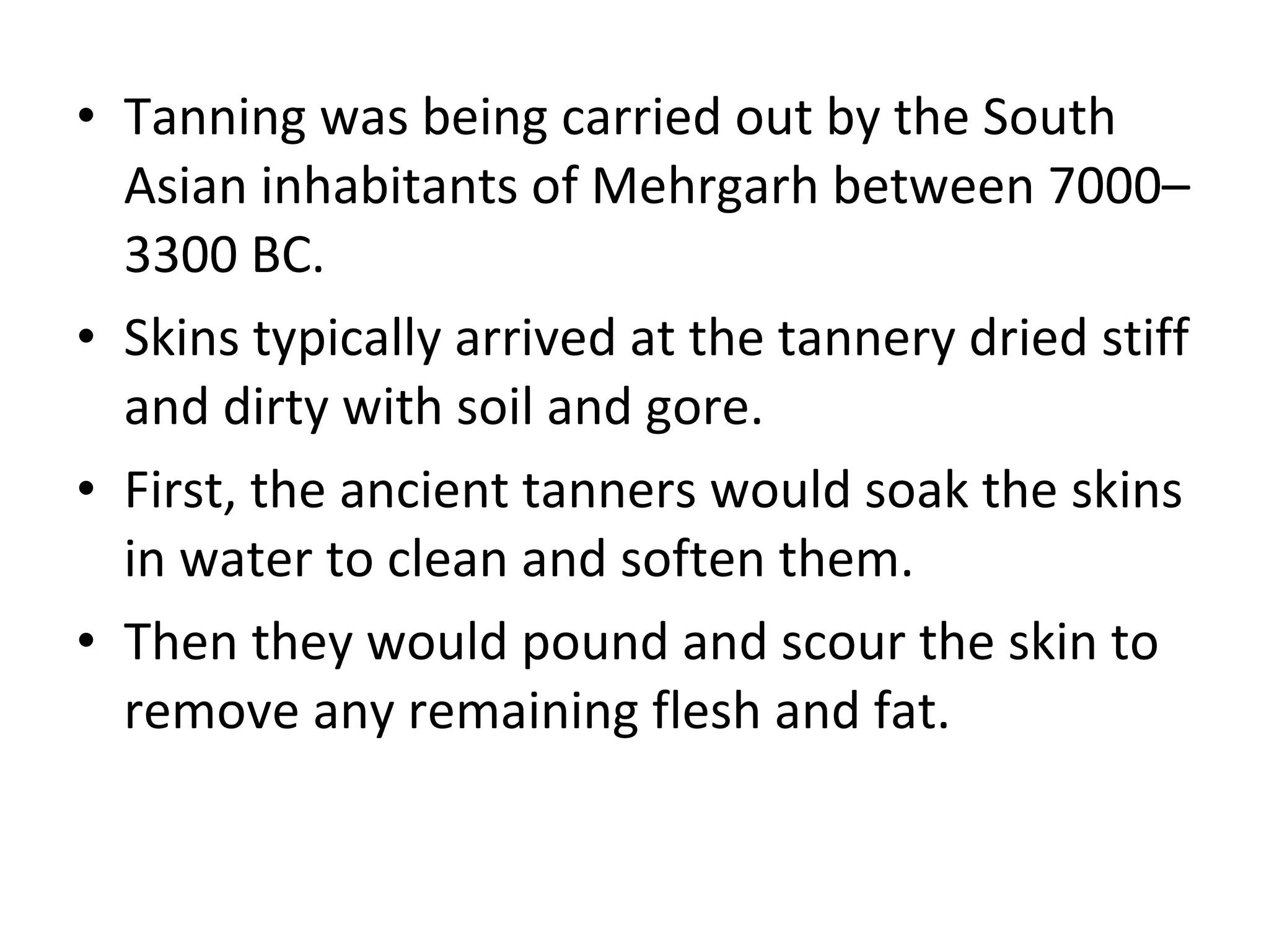 Tanning was being carried out by the South Asian inhabitants of Mehrgarh between 7000–3300 BC. Skins typically arrived at the tannery dried stiff and dirty with soil and gore.  First, the ancient tanners would soak the skins in water to clean and soften them.  Then they would pound and scour the skin to remove any remaining flesh and fat. 