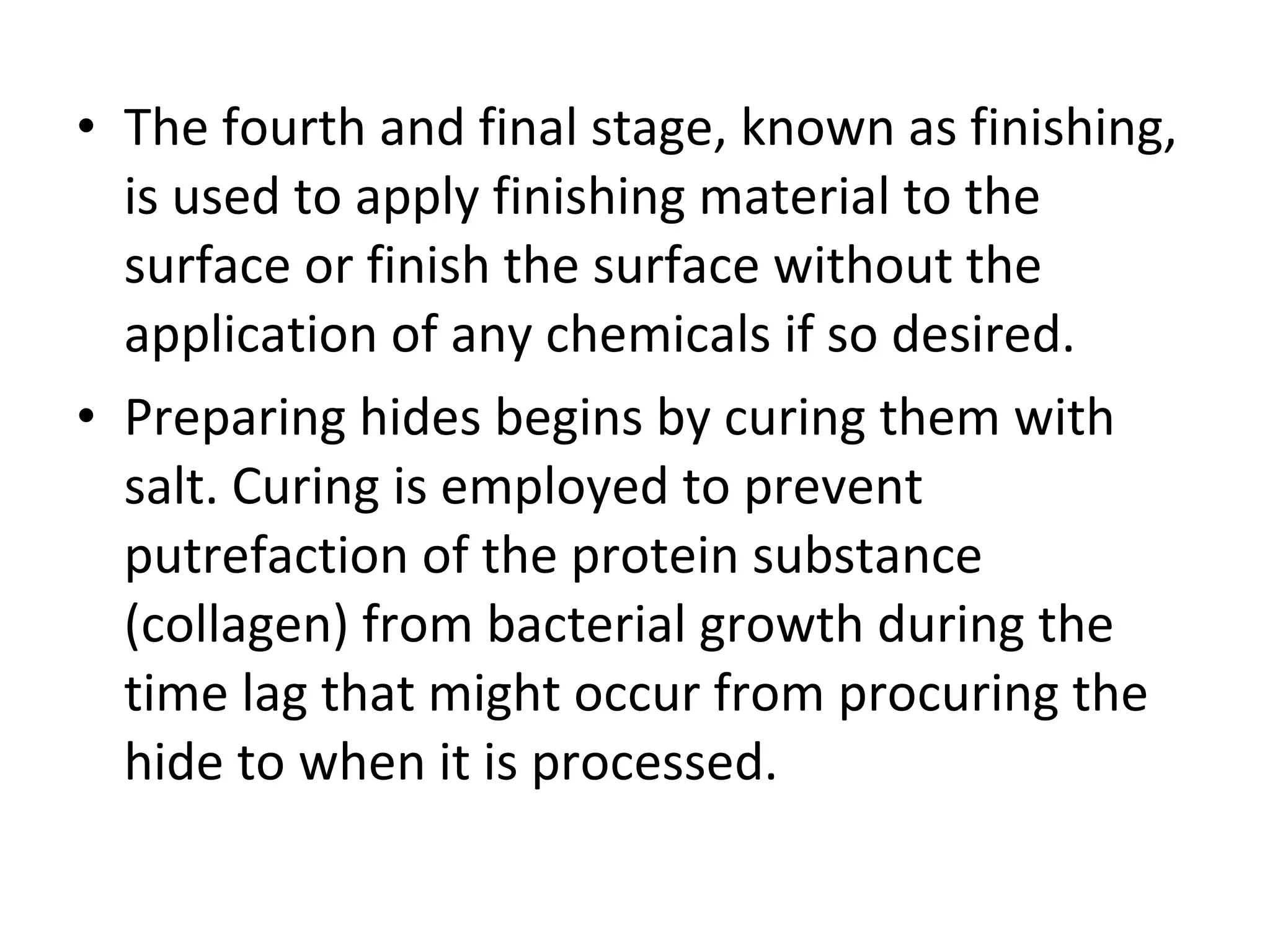 The fourth and final stage, known as finishing, is used to apply finishing material to the surface or finish the surface without the application of any chemicals if so desired. Preparing hides begins by curing them with salt. Curing is employed to prevent putrefaction of the protein substance (collagen) from bacterial growth during the time lag that might occur from procuring the hide to when it is processed. 