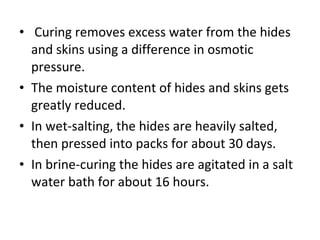   Curing removes excess water from the hides and skins using a difference in osmotic pressure.  The moisture content of hides and skins gets greatly reduced.  In wet-salting, the hides are heavily salted, then pressed into packs for about 30 days.  In brine-curing the hides are agitated in a salt water bath for about 16 hours.  