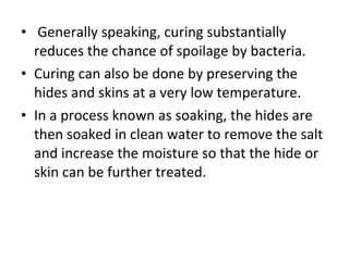  Generally speaking, curing substantially reduces the chance of spoilage by bacteria.  Curing can also be done by preserving the hides and skins at a very low temperature. In a process known as soaking, the hides are then soaked in clean water to remove the salt and increase the moisture so that the hide or skin can be further treated. 