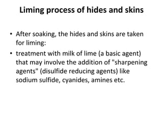Liming process of hides and skins After soaking, the hides and skins are taken for liming:  treatment with milk of lime (a basic agent) that may involve the addition of "sharpening agents" (disulfide reducing agents) like sodium sulfide, cyanides, amines etc.  