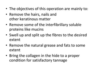 The objectives of this operation are mainly to: Remove the hairs, nails and other keratinous matter Remove some of the interfibrillary soluble proteins like mucins Swell up and split up the fibres to the desired extent Remove the natural grease and fats to some extent Bring the collagen in the hide to a proper condition for satisfactory tannage 