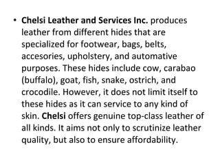 Chelsi Leather and Services Inc.  produces leather from different hides that are specialized for footwear, bags, belts, accesories, upholstery, and automative purposes. These hides include cow, carabao (buffalo), goat, fish, snake, ostrich, and crocodile. However, it does not limit itself to these hides as it can service to any kind of skin.  Chelsi  offers genuine top-class leather of all kinds. It aims not only to scrutinize leather quality, but also to ensure affordability. 