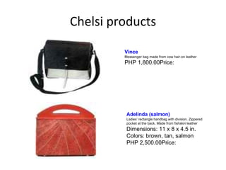 Chelsi products Adelinda (salmon)   Ladies’ rectangle handbag with division. Zippered pocket at the back. Made from fishskin leather Dimensions: 11 x 8 x 4.5 in. Colors: brown, tan, salmon PHP 2,500.00Price:  Vince   Messenger bag made from cow hair-on leather PHP 1,800.00Price:  