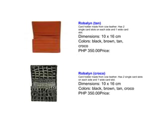 Robalyn (tan)   Card holder made from cow leather. Has 2 single card slots on each side and 1 wide card slot. Dimensions: 10 x 16 cm Colors: black, brown, tan, croco PHP 350.00Price:  Robalyn (croco)   Card holder made from cow leather. Has 2 single card slots on each side and 1 wide card slot. Dimensions: 10 x 16 cm Colors: black, brown, tan, croco PHP 350.00Price:  
