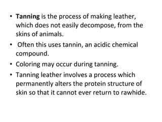 Tanning  is the process of making leather, which does not easily decompose, from the skins of animals.   Often this uses tannin, an acidic chemical compound.  Coloring may occur during tanning. Tanning leather involves a process which permanently alters the protein structure of skin so that it cannot ever return to rawhide. 