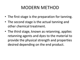 MODERN METHOD The first stage is the preparation for tanning. The second stage is the actual tanning and other chemical treatment. The third stage, known as retanning, applies retanning agents and dyes to the material to provide the physical strength and properties desired depending on the end product. 