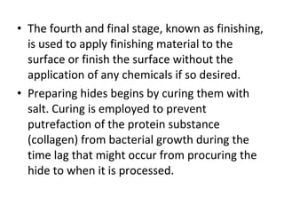 The fourth and final stage, known as finishing, is used to apply finishing material to the surface or finish the surface without the application of any chemicals if so desired. Preparing hides begins by curing them with salt. Curing is employed to prevent putrefaction of the protein substance (collagen) from bacterial growth during the time lag that might occur from procuring the hide to when it is processed. 