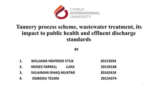 Tannery process scheme, wastewater treatment, its
impact to public health and effluent discharge
standards
BY
1. WILLIAMS NDIFREKE ETUK 20153694
2. MOSES FARRELL LUKA 20150168
3. SULAIMAN ISHAQ MUKTAR 20162418
4. OGBOGU TELMA 20154374
1
 