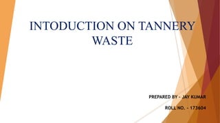 INTODUCTION ON TANNERY
WASTE
PREPARED BY – JAY KUMAR
ROLL NO. - 173604
 