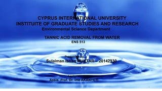 CYPRUS INTERNATIONAL UNIVERSITY
INSTITUITE OF GRADUATE STUDIES AND RESEARCH
Environmental Science Department
TANNIC ACID REMOVAL FROM WATER
ENS 513
Presented by:
Sulaiman Ishaq MUKTAR – 20142930
Lecturer:
Assis. Prof. Dr. ime AKANYETI
1
 