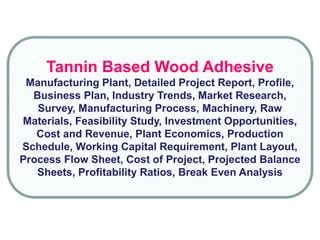Tannin Based Wood Adhesive
Manufacturing Plant, Detailed Project Report, Profile,
Business Plan, Industry Trends, Market Research,
Survey, Manufacturing Process, Machinery, Raw
Materials, Feasibility Study, Investment Opportunities,
Cost and Revenue, Plant Economics, Production
Schedule, Working Capital Requirement, Plant Layout,
Process Flow Sheet, Cost of Project, Projected Balance
Sheets, Profitability Ratios, Break Even Analysis
 