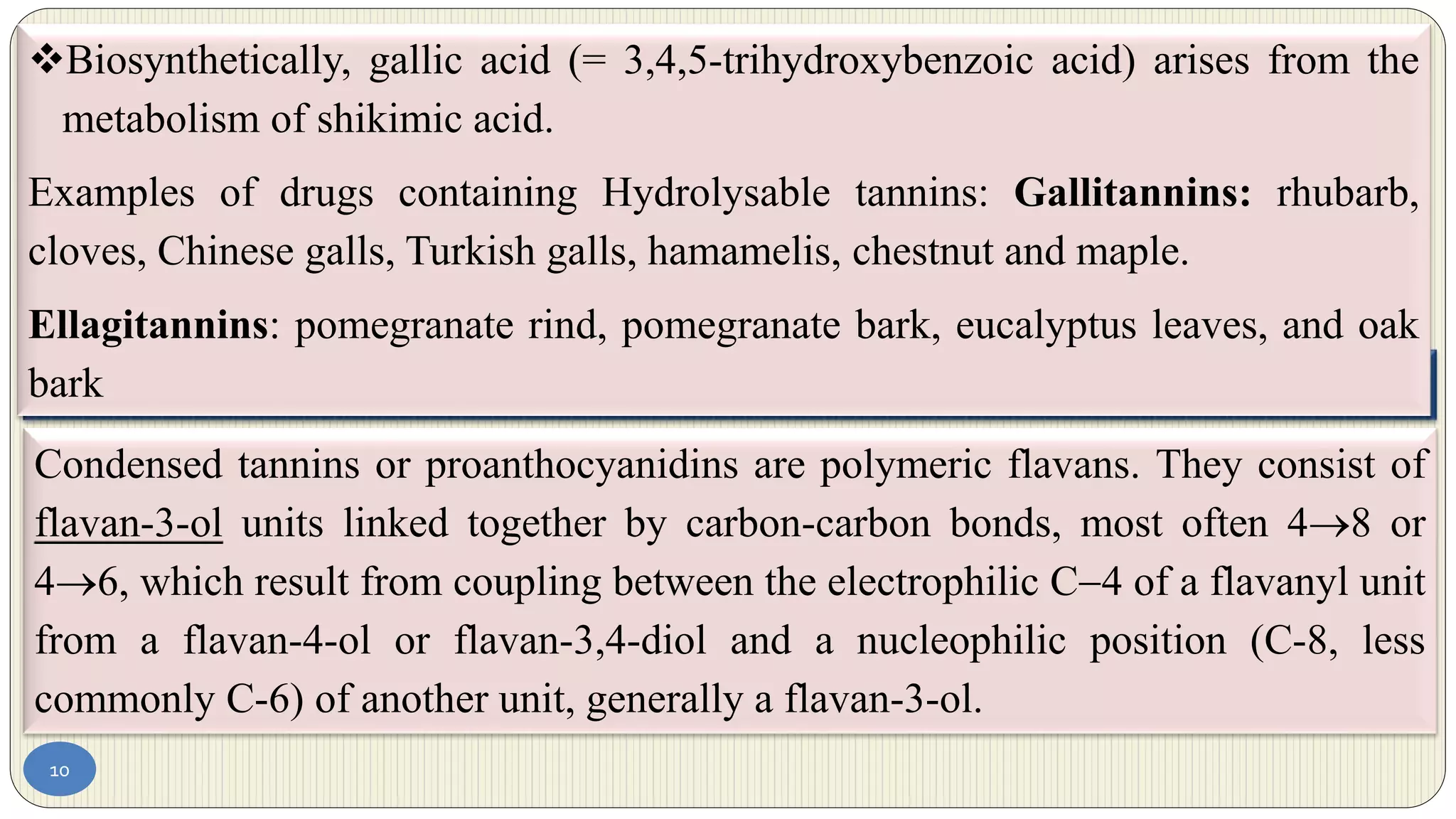 10
4.2 Condensed tannins (proanthocyanidins)
Condensed tannins or proanthocyanidins are polymeric flavans. They consist of
flavan-3-ol units linked together by carbon-carbon bonds, most often 48 or
46, which result from coupling between the electrophilic C4 of a flavanyl unit
from a flavan-4-ol or flavan-3,4-diol and a nucleophilic position (C-8, less
commonly C-6) of another unit, generally a flavan-3-ol.
Biosynthetically, gallic acid (= 3,4,5-trihydroxybenzoic acid) arises from the
metabolism of shikimic acid.
Examples of drugs containing Hydrolysable tannins: Gallitannins: rhubarb,
cloves, Chinese galls, Turkish galls, hamamelis, chestnut and maple.
Ellagitannins: pomegranate rind, pomegranate bark, eucalyptus leaves, and oak
bark
 