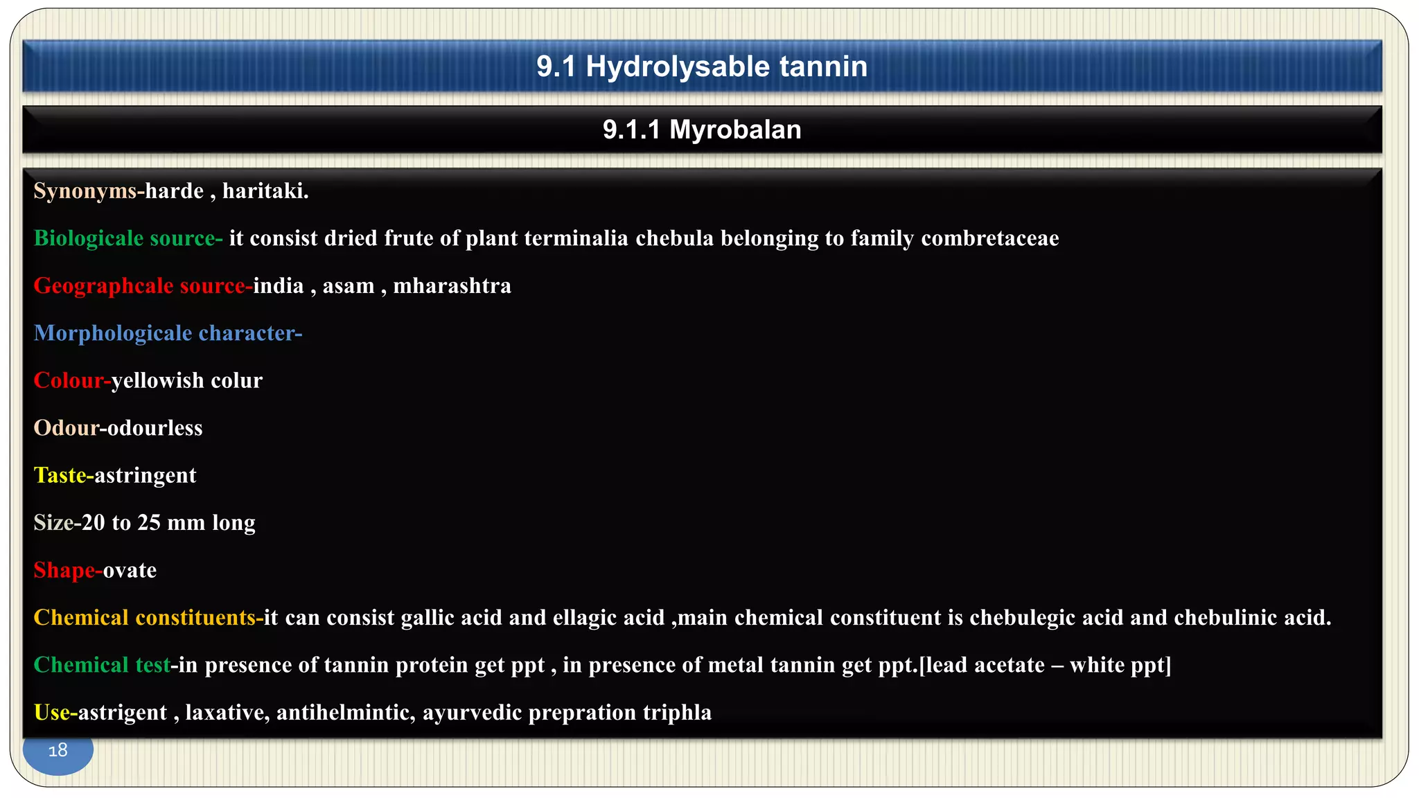 18
9.1.1 Myrobalan
9.1 Hydrolysable tannin
Synonyms-harde , haritaki.
Biologicale source- it consist dried frute of plant terminalia chebula belonging to family combretaceae
Geographcale source-india , asam , mharashtra
Morphologicale character-
Colour-yellowish colur
Odour-odourless
Taste-astringent
Size-20 to 25 mm long
Shape-ovate
Chemical constituents-it can consist gallic acid and ellagic acid ,main chemical constituent is chebulegic acid and chebulinic acid.
Chemical test-in presence of tannin protein get ppt , in presence of metal tannin get ppt.[lead acetate – white ppt]
Use-astrigent , laxative, antihelmintic, ayurvedic prepration triphla
 