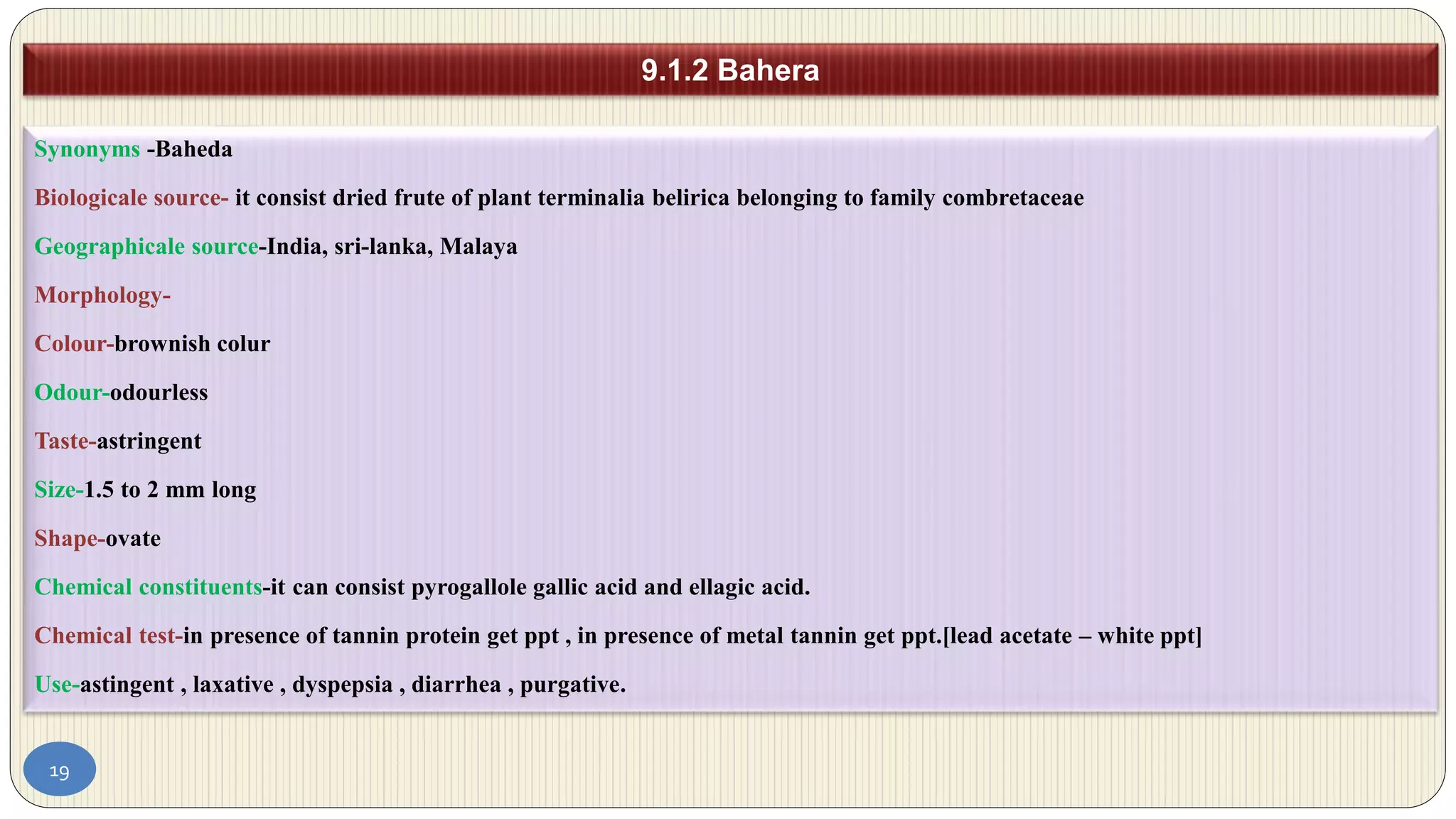 19
9.1.2 Bahera
Synonyms -Baheda
Biologicale source- it consist dried frute of plant terminalia belirica belonging to family combretaceae
Geographicale source-India, sri-lanka, Malaya
Morphology-
Colour-brownish colur
Odour-odourless
Taste-astringent
Size-1.5 to 2 mm long
Shape-ovate
Chemical constituents-it can consist pyrogallole gallic acid and ellagic acid.
Chemical test-in presence of tannin protein get ppt , in presence of metal tannin get ppt.[lead acetate – white ppt]
Use-astingent , laxative , dyspepsia , diarrhea , purgative.
 