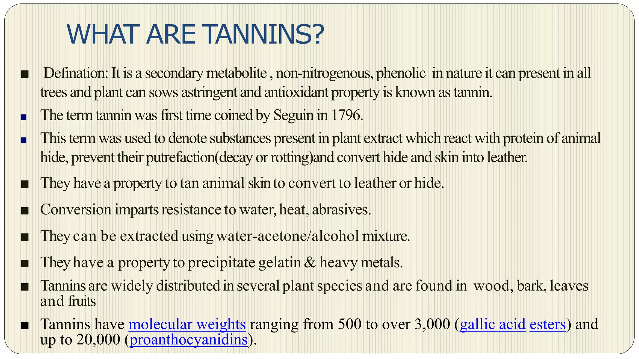 WHAT ARE TANNINS?
■ Defination:It is a secondarymetabolite, non-nitrogenous,phenolic in natureit canpresentin all
treesand plantcansows astringentand antioxidantpropertyis known as tannin.
■ The termtanninwas first time coinedby Seguinin 1796.
■ This termwas used to denotesubstancespresentinplantextractwhichreactwithproteinof animal
hide, preventtheirputrefaction(decayor rotting)andconverthide and skinintoleather.
■ They have a propertyto tan animal skinto convert to leather or hide.
■ Conversion impartsresistanceto water,heat, abrasives.
■ Theycan be extracted usingwater-acetone/alcohol mixture.
■ Theyhave a propertyto precipitate gelatin & heavy metals.
■ Tanninsare widely distributedinseveralplant species and are found in wood, bark, leaves
and fruits
■ Tannins have molecular weights ranging from 500 to over 3,000 (gallic acid esters) and
up to 20,000 (proanthocyanidins).
 