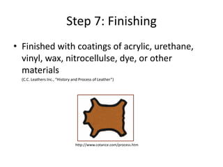 Step 7: FinishingFinished with coatings of acrylic, urethane, vinyl, wax, nitrocellulse, dye, or other materials	(C.C. Leathers Inc., “History and Process of Leather”) http://www.cotance.com/process.htm