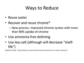 Ways to ReduceReuse waterRecover and reuse chrome*New process- improved chrome syntan with more than 90% uptake of chromeUse ammonia-free delimingUse less salt (although will decrease “shelf-life”)(Siddharth Singh, “Project Report on Environmental Impact Assessment (in Leather Industry)”)