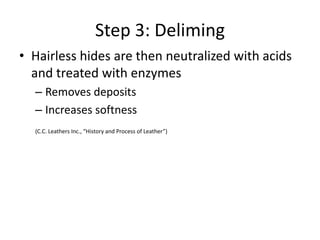 Step 3: DelimingHairless hides are then neutralized with acids and treated with enzymesRemoves depositsIncreases softness(C.C. Leathers Inc., “History and Process of Leather”) 