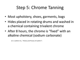 Step 5: Chrome TanningMost upholstery, shoes, garments, bagsHides placed in rotating drums and washed in a chemical containing trivalent chromeAfter 8 hours, the chrome is “fixed” with an alkaline chemical (sodium carbonate)	(C.C. Leathers Inc., “History and Process of Leather”) 