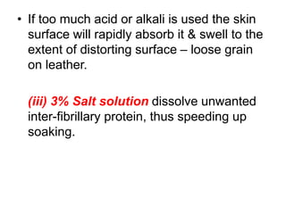 • If too much acid or alkali is used the skin
surface will rapidly absorb it & swell to the
extent of distorting surface – loose grain
on leather.
(iii) 3% Salt solution dissolve unwanted
inter-fibrillary protein, thus speeding up
soaking.
 