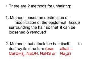 • There are 2 methods for unhairing:
1. Methods based on destruction or
modification of the epidermal tissue
surrounding the hair so that it can be
loosened & removed
2. Methods that attack the hair itself to
destroy its structure (use alkali –
Ca(OH)2, NaOH, NaHS or Na2S)
 