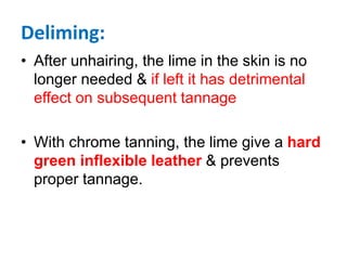 Deliming:
• After unhairing, the lime in the skin is no
longer needed & if left it has detrimental
effect on subsequent tannage
• With chrome tanning, the lime give a hard
green inflexible leather & prevents
proper tannage.
 