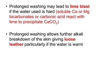 • Prolonged washing may lead to lime blast
if the water used is hard (soluble Ca or Mg
bicarbonates or carbonic acid react with
lime to precipitate CaCO3)
• Prolonged washing allows further alkali
breakdown of the skin giving loose
leather particularly if the water is warm
 