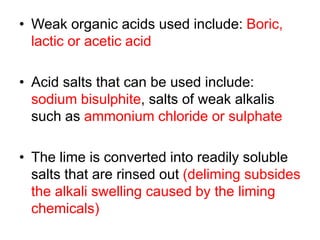 • Weak organic acids used include: Boric,
lactic or acetic acid
• Acid salts that can be used include:
sodium bisulphite, salts of weak alkalis
such as ammonium chloride or sulphate
• The lime is converted into readily soluble
salts that are rinsed out (deliming subsides
the alkali swelling caused by the liming
chemicals)
 