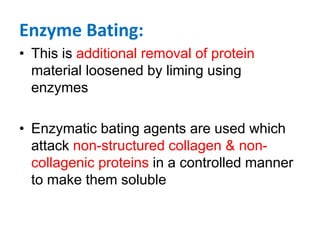 Enzyme Bating:
• This is additional removal of protein
material loosened by liming using
enzymes
• Enzymatic bating agents are used which
attack non-structured collagen & non-
collagenic proteins in a controlled manner
to make them soluble
 