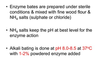 • Enzyme bates are prepared under sterile
conditions & mixed with fine wood flour &
NH4 salts (sulphate or chloride)
• NH4 salts keep the pH at best level for the
enzyme action
• Alkali bating is done at pH 8.0-8.5 at 37oC
with 1-2% powdered enzyme added
 