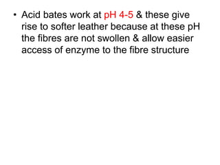 • Acid bates work at pH 4-5 & these give
rise to softer leather because at these pH
the fibres are not swollen & allow easier
access of enzyme to the fibre structure
 