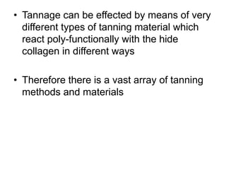 • Tannage can be effected by means of very
different types of tanning material which
react poly-functionally with the hide
collagen in different ways
• Therefore there is a vast array of tanning
methods and materials
 
