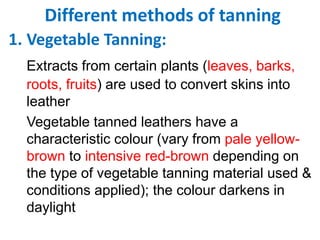 Different methods of tanning
1. Vegetable Tanning:
Extracts from certain plants (leaves, barks,
roots, fruits) are used to convert skins into
leather
Vegetable tanned leathers have a
characteristic colour (vary from pale yellow-
brown to intensive red-brown depending on
the type of vegetable tanning material used &
conditions applied); the colour darkens in
daylight
 