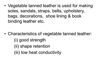 • Vegetable tanned leather is used for making
soles, sandals, straps, belts, upholstery,
bags, decorations, shoe lining & book
binding leather etc.
• Characteristics of vegetable tanned leather:
(i) good strength
(ii) shape retention
(iii) low heat conductivity
 
