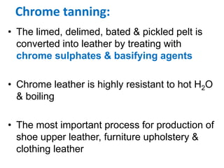 Chrome tanning:
• The limed, delimed, bated & pickled pelt is
converted into leather by treating with
chrome sulphates & basifying agents
• Chrome leather is highly resistant to hot H2O
& boiling
• The most important process for production of
shoe upper leather, furniture upholstery &
clothing leather
 