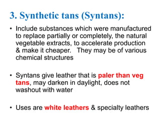 3. Synthetic tans (Syntans):
• Include substances which were manufactured
to replace partially or completely, the natural
vegetable extracts, to accelerate production
& make it cheaper. They may be of various
chemical structures
• Syntans give leather that is paler than veg
tans, may darken in daylight, does not
washout with water
• Uses are white leathers & specialty leathers
 
