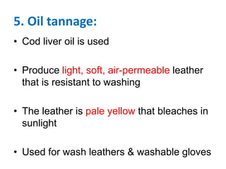 5. Oil tannage:
• Cod liver oil is used
• Produce light, soft, air-permeable leather
that is resistant to washing
• The leather is pale yellow that bleaches in
sunlight
• Used for wash leathers & washable gloves
 