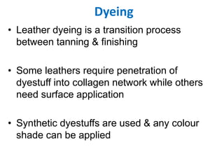 Dyeing
• Leather dyeing is a transition process
between tanning & finishing
• Some leathers require penetration of
dyestuff into collagen network while others
need surface application
• Synthetic dyestuffs are used & any colour
shade can be applied
 