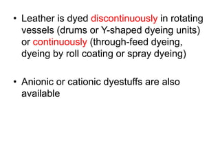 • Leather is dyed discontinuously in rotating
vessels (drums or Y-shaped dyeing units)
or continuously (through-feed dyeing,
dyeing by roll coating or spray dyeing)
• Anionic or cationic dyestuffs are also
available
 