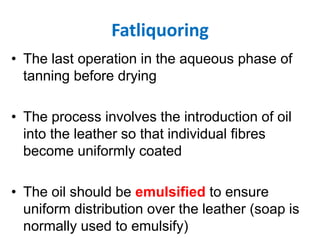 Fatliquoring
• The last operation in the aqueous phase of
tanning before drying
• The process involves the introduction of oil
into the leather so that individual fibres
become uniformly coated
• The oil should be emulsified to ensure
uniform distribution over the leather (soap is
normally used to emulsify)
 