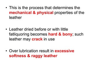 • This is the process that determines the
mechanical & physical properties of the
leather
• Leather dried before or with little
fatliquoring becomes hard & bony; such
leather may crack in use
• Over lubrication result in excessive
softness & raggy leather
 