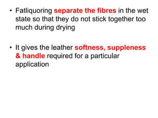 • Fatliquoring separate the fibres in the wet
state so that they do not stick together too
much during drying
• It gives the leather softness, suppleness
& handle required for a particular
application
 